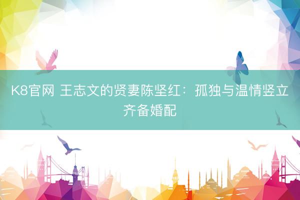 K8官网 王志文的贤妻陈坚红：孤独与温情竖立齐备婚配
