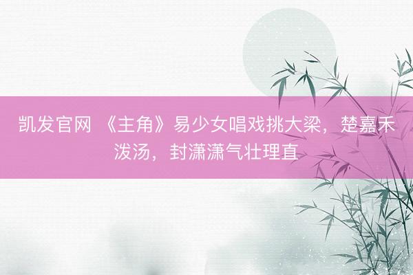 凯发官网 《主角》易少女唱戏挑大梁，楚嘉禾泼汤，封潇潇气壮理直
