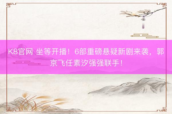 K8官网 坐等开播！6部重磅悬疑新剧来袭，郭京飞任素汐强强联手！