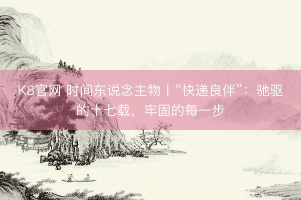 K8官网 时间东说念主物丨“快递良伴”:驰驱的十七载,牢固的每一步