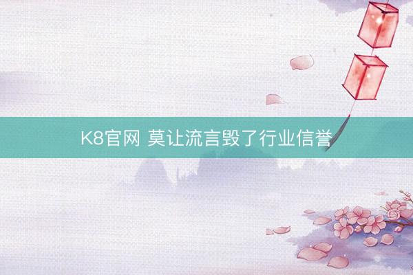 K8官网 莫让流言毁了行业信誉