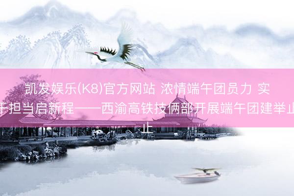 凯发娱乐(K8)官方网站 浓情端午团员力 实干担当启新程——西渝高铁技俩部开展端午团建举止