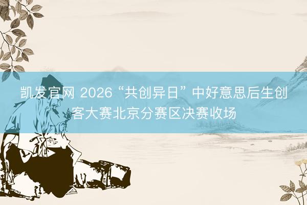 凯发官网 2026 “共创异日” 中好意思后生创客大赛北京分赛区决赛收场