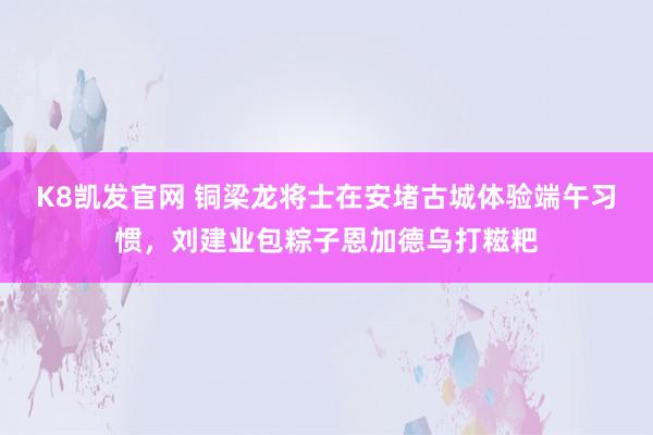 K8凯发官网 铜梁龙将士在安堵古城体验端午习惯，刘建业包粽子恩加德乌打糍粑