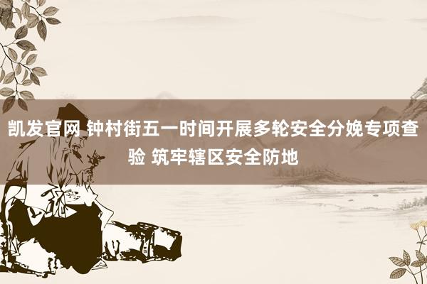 凯发官网 钟村街五一时间开展多轮安全分娩专项查验 筑牢辖区安全防地