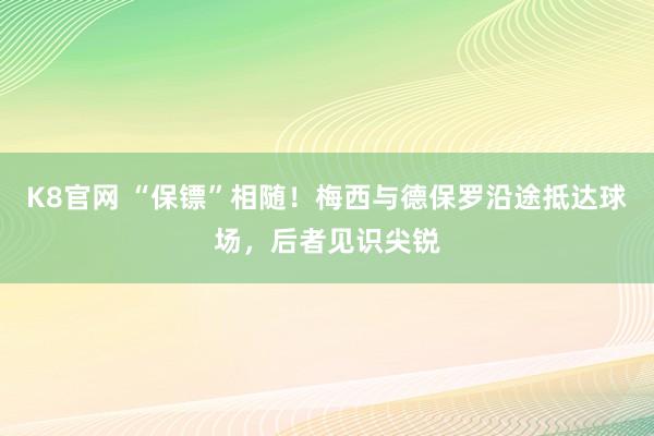 K8官网 “保镖”相随！梅西与德保罗沿途抵达球场，后者见识尖锐