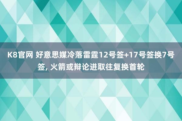 K8官网 好意思媒冷落雷霆12号签+17号签换7号签， 火箭或辩论进取往复换首轮