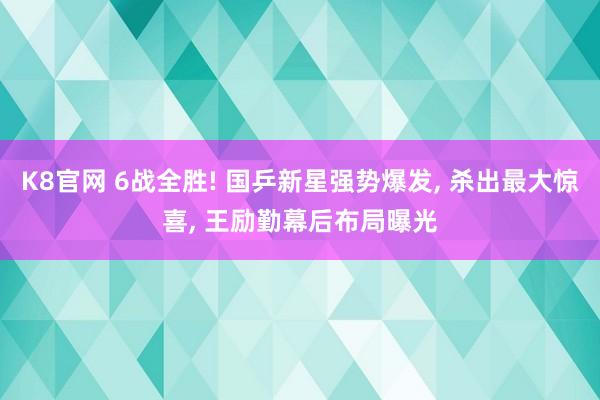 K8官网 6战全胜! 国乒新星强势爆发， 杀出最大惊喜， 王励勤幕后布局曝光