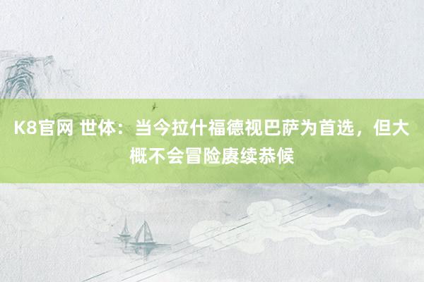 K8官网 世体：当今拉什福德视巴萨为首选，但大概不会冒险赓续恭候