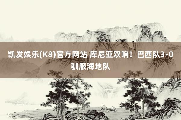 凯发娱乐(K8)官方网站 库尼亚双响!巴西队3-0驯服海地队